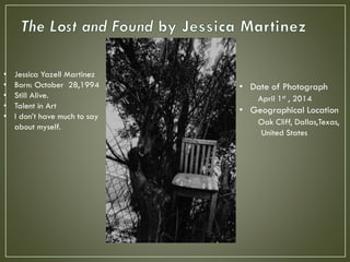 • Date of Photograph
April 1st , 2014
• Geographical Location
Oak Cliff, Dallas,Texas,
United States
• Jessica Yazell Martinez
• Born: October 28,1994
• Still Alive.
• Talent in Art
• I don’t have much to say
about myself.
 