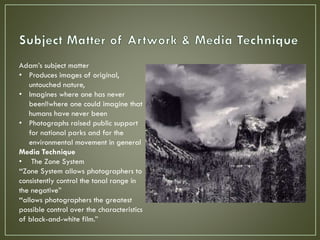 Adam’s subject matter
• Produces images of original,
untouched nature,
• Imagines where one has never
been!!where one could imagine that
humans have never been
• Photographs raised public support
for national parks and for the
environmental movement in general
Media Technique
• The Zone System
“Zone System allows photographers to
consistently control the tonal range in
the negative”
“allows photographers the greatest
possible control over the characteristics
of black-and-white film.”
 