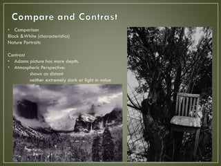 • Comparison
Black &White (characteristics)
Nature Portraits
Contrast
• Adams picture has more depth.
• Atmospheric Perspective:
shown as distant
neither extremely dark or light in value
 
