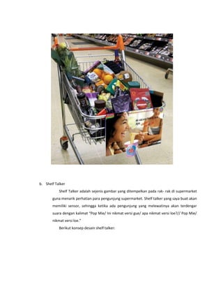 b. Shelf Talker
Shelf Talker adalah sejenis gambar yang ditempelkan pada rak- rak di supermarket
guna menarik perhatian para pengunjung supermarket. Shelf talker yang saya buat akan
memiliki sensor, sehingga ketika ada pengunjung yang melewatinya akan terdengar
suara dengan kalimat “Pop Mie/ Ini nikmat versi gue/ apa nikmat versi loe?// Pop Mie/
nikmat versi loe.”
Berikut konsep desain shelf talker:
 