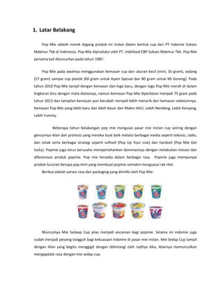 1. Latar Belakang
Pop Mie adalah merek dagang produk mi instan dalam bentuk cup dari PT Indomie Sukses
Makmur Tbk di Indonesia. Pop Mie diproduksi oleh PT. Indofood CBP Sukses Makmur Tbk. Pop Mie
pertama kali diluncurkan pada tahun 1987.
Pop Mie pada awalnya menggunakan kemasan cup dari ukuran kecil (mini, 35 gram), sedang
(57 gram) sampai cup plastik (60 gram untuk Ayam Spesial dan 80 gram untuk Mi Goreng). Pada
tahun 2010 Pop Mie tampil dengan kemasan dan logo baru, dengan logo Pop Mie merah di dalam
lingkaran biru dengan mata diatasnya, namun kemasan Pop Mie diperbesar menjadi 75 gram pada
tahun 2013 dan tampilan kemasan pun berubah menjadi lebih menarik dari kemasan sebelumnya.
Kemasan Pop Mie yang lebih baru dan lebih besar dan Makin Hits!, Lebih Nendang, Lebih Kenyang,
Lebih Yummy.
Beberapa tahun belakangan pop mie mengusai pasar mie instan cup seiring dengan
gencarnya iklan dan promosi yang mereka buat baik melalui berbagai media seperti televisi, radio,
dan cetak serta berbagai strategi seperti softsell (Pop Up Your Live) dan hardsell (Pop Mie Get
lucky). Popmie juga terus berusaha mempertahankan dominasinya dengan melakukan inovasi dan
diferensiasi produk popmie. Pop mie tersedia dalam berbagai rasa. Popmie juga mempunyai
produk turunan berupa pop mini yang membuat popmie semakin menguasai rak ritel.
Berikut adalah variasi rasa dan packaging yang dimiliki oleh Pop Mie:
Munculnya Mie Sedaap Cup jelas menjadi ancaman bagi popmie. Selama ini indomie juga
sudah menjadi pesaing tangguh bagi kekuasaan indomie di pasar mie instan. Mie Sedap Cup tampil
dengan iklan yang begitu menggigit dengan dibintangi oleh raditya dika, iklannya memunculkan
mengapdate rasa dengan mie sedap cup.
 