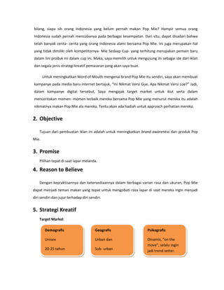 bilang, siapa sih orang Indonesia yang belum pernah makan Pop Mie? Hampir semua orang
Indonesia sudah pernah mencobanya pada berbagai kesempatan. Dari situ, dapat disadari bahwa
telah banyak cerita- cerita yang orang Indonesia alami bersama Pop Mie. Ini juga merupakan hal
yang tidak dimiliki oleh kompetitornya- Mie Sedaap Cup- yang terhitung merupakan pemain baru
dalam lini produk mi dalam cup ini. Maka, saya memilih untuk mengusung ini sebagai ide dari iklan
dan segala jenis strategi kreatif pemasaran yang akan saya buat.
Untuk meningkatkan Word of Mouth mengenai brand Pop Mie itu sendiri, saya akan membuat
kampanye pada media baru internet bertajuk, “Ini Nikmat Versi Gue, Apa Nikmat Versi Loe?” Jadi,
dalam kampanye digital tersebut, Saya mengajak target market untuk ikut serta dalam
menceritakan momen- momen terbaik mereka bersama Pop Mie yang menurut mereka itu adalah
nikmatnya makan Pop Mie ala mereka. Tentu akan ada hadiah untuk approach perhatian mereka.
2. Objective
Tujuan dari pembuatan iklan ini adalah untuk meningkatkan brand awareness dari produk Pop
Mie.
3. Promise
Pilihan tepat di saat lapar melanda.
4. Reason to Believe
Dengan kepraktisannya dan ketersediaannya dalam berbagai varian rasa dan ukuran, Pop Mie
dapat menjadi teman makan yang tepat untuk mengobati rasa lapar di saat mereka ingin menjadi
diri sendiri dan jujur terhadap diri sendiri.
5. Strategi Kreatif
Target Market
Demografis
Unisex
20-25 tahun
Geografis
Urban dan
Sub- urban
Psikografis
Dinamis, “on the
move”, selalu ingin
jadi trend setter.
 