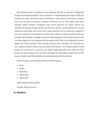Pada kampanye untuk meningkatkan brand awareness Pop Mie ini saya akan menggunakan
strategi kreatif melalui pendekatan secara emosional. Ini dilatarbelakangi oleh target market dari
kampanye itu sendiri, yaitu anak muda usia 20-25 tahun. Anak muda usia 20-25 tahun di wilayah
urban dan sub-urban itu biasanya merupakan mahasiswa atau para first jobber yang secara
psikologis sedang semangat- semagatnya untuk meraih aktualisasi diri mereka. Mereka rela
melakukan apa saja agar diangap ada dan eksis oleh dunia. Sampai- sampai melakukan hal- hal yang
sebenarnya mereka tidak sukai namun karena alasan aktualisasi diri itu mereka jadi mengabaikan
hati nurani mereka dan membohongi diri mereka sendiri. Misalnya, sebenarnya mereka lebih suka
rasa gado- gado daripada rasa spageti, tapi karena ingin dibilang gaul maka mereka memilih untuk
menikmati spageti plus rela mengeluarkan biaya yang jauh lebih mahal untuk nongkrong di restoran
spageti. Nah, konten pada iklan- iklan yang akan saya buat akan “menyindir” hal- hal seperti itu.
Lalu mengenai kenyataan bahwa siapa yang tidak pernah berpura- pura bahagia padahal Ia tidak
bahagia. Hal- hal semacam itu yang akan saya angkat sebagai topik dalam iklan. Salah satu alasan
kenapa saya ingin membuat iklan yang lebih meaningful jika dibandingkan dengan iklan Pop Mie
yang lama adalah ingin lebih memberikan manfaat bagi yang melihat iklan tersebut.
Pada kampanye ini, akan digunakan beberapa media, antara lain:
1. Radio
2. Televisi
3. Media Baru
4. Media Cetak
5. POS dan POP
Tagline yang akan diusung adalah:
“Pop Mie, Nikmat Versi Loe.”
6. Eksekusi
 
