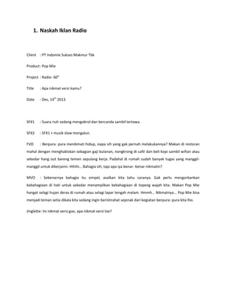 1. Naskah Iklan Radio
Client : PT Indomie Sukses Makmur Tbk
Product: Pop Mie
Project : Radio- 60”
Title : Apa nikmat versi kamu?
Date : Des, 14th
2013
SFX1 : Suara riuh sedang mengobrol dan bercanda sambil tertawa.
SFX2 : SFX1 + musik slow mengalun.
FVO : Berpura- pura menikmati hidup, siapa sih yang gak pernah melakukannya? Makan di restoran
mahal dengan menghabiskan sebagian gaji bulanan, nongkrong di café dan beli kopi sambil wifian atau
sekedar hang out bareng temen sepulang kerja. Padahal di rumah sudah banyak tugas yang manggil-
manggil untuk dikerjainn. Hihihi… Bahagia sih, tapi apa iya benar- benar nikmatin?
MVO : Sebenarnya bahagia itu simpel, asalkan kita tahu caranya. Gak perlu mengorbankan
kebahagiaan di hati untuk sekedar menampilkan kebahagiaan di topeng wajah kita. Makan Pop Mie
hangat selagi hujan deras di rumah atau selagi lapar tengah malam. Hmmh… Nikmatnya... Pop Mie bisa
menjadi teman setia dikala kita sedang ingin beristirahat sejenak dari kegiatan berpura- pura kita lho.
Jinglette: Ini nikmat versi gue, apa nikmat versi loe?
 