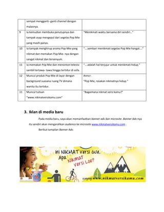 sempat mengganti- ganti channel dengan
malasnya.
9 Ia kemudian membuka penutupnya dan
tampak asap mengepul dari segelas Pop Mie
yang masih panas.
“Menikmati waktu bersama diri sendiri…”
10 Ia tampak menghirup aroma Pop Mie yang
nikmat dan memakan Pop Mie- nya dengan
sangat nikmat dan tersenyum.
“….sembari menikmati segelas Pop Mie hangat….”
11 Ia memakan Pop Mie dan menonton televisi
sambil tertawa- tawa hingga tertidur di sofa.
“….adalah hal terjujur untuk menikmati hidup.”
12 Muncul produk Pop Mie di layar dengan
background suasana ruang TV dimana
wanita itu tertidur.
Anncr:
“Pop Mie, rasakan nikmatnya hidup.”
11 Muncul tulisan
“www.nikmatversikamu.com”
“Bagaimana nikmat versi kamu?”
3. Iklan di media baru
Pada media baru, saya akan memanfaatkan banner ads dan microsite. Banner Ads-nya
itu sendiri akan mengarahkan audience ke microsite www.nikmatversikamu.com .
Berikut tampilan Banner Ads:
 