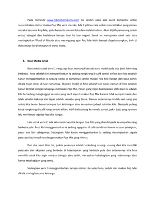 Pada microsite www.nikmatversikamu.com itu sendiri akan ada event kompetisi untuk
menceritakan nikmat makan Pop Mie versi mereka. Ada 2 pilihan cara untuk menceritakan pengalaman
mereka bersama Pop Mie, yaitu bercerita melalui foto dan melalui tulisan. Akan dipilih pemenang untuk
setiap kategori dan hadiahnya berupa tour ke luar negeri. Event ini merupakan salah satu cara
meningkatkan Word of Mouth atau merangsang agar Pop Mie lebih banyak diperbincangkan, baik di
dunia maya (viral) maupun di dunia nyata.
4. Iklan Media Cetak
Iklan media cetak versi 1 yang saya buat menunjukkan ada satu model pada dua jenis foto yang
berbeda. Foto sebelah kiri memperlihatkan Ia sedang nongkrong di café sambil wifian dan foto sebelah
kanan menggambarkan Ia sedang santai di rumahnya sambil makan Pop Mie hangat dan baca komik
dikala hujan deras di luar rumahnya. Ekspresi model di foto sebelah kiri datar, namun di foto sebelah
kanan terlihat dengan lahapnya memakan Pop Mie. Pesan yang ingin disampaikan oleh iklan ini adalah
kita terkadang menganggap sesuatu yang kecil seperti makan Pop Mie karena tidak sempat masak dan
lelah sehabis bekerja dan lapar adalah sesuatu yang biasa. Namun sebenarnya iitulah saat yang pas
untuk kita benar- benar terlepas dari kebisingan atau kerusuhan jadwal rutinitas kita. Daripada pulang
kerja nongkrong di café hanya untuk wifian, lebih baik pulang ke rumah, santai, pakai baju yang nyaman
lalu menikmati segelas Pop Mie hangat.
Lalu untuk versi 2, ada satu model wanita dengan dua foto yang diambil pada kesempatan yang
berbeda pula. Foto kiri menggambarkan ia sedang ngegalau di café sendirian karena urusan pekerjaan,
pacar dan lain sebagainya. Sedangkan foto kanan menggambarkan Ia sedang melampiaskan segala
perasaan bad mood-nya dengan makan Pop Mie yang nikmat.
Dari dua versi iklan ini, pokok pesannya adalah terkadang masing- masing dari kita memiliki
perasaan dan ekspresi yang berbeda di kesempatan yang berbeda pula dan sebenarnya kita bisa
memilih untuk kita ingin merasa bahagia atau sedih, merasakan kebahagiaan yang sebenarnya atau
hanya kebahagiaan yang semu.
Sedangkan versi 3 menggambarkan betapa nikmat itu sederhana, seduh dan makan Pop Mie
dikala sharing bersama keluarga.
 