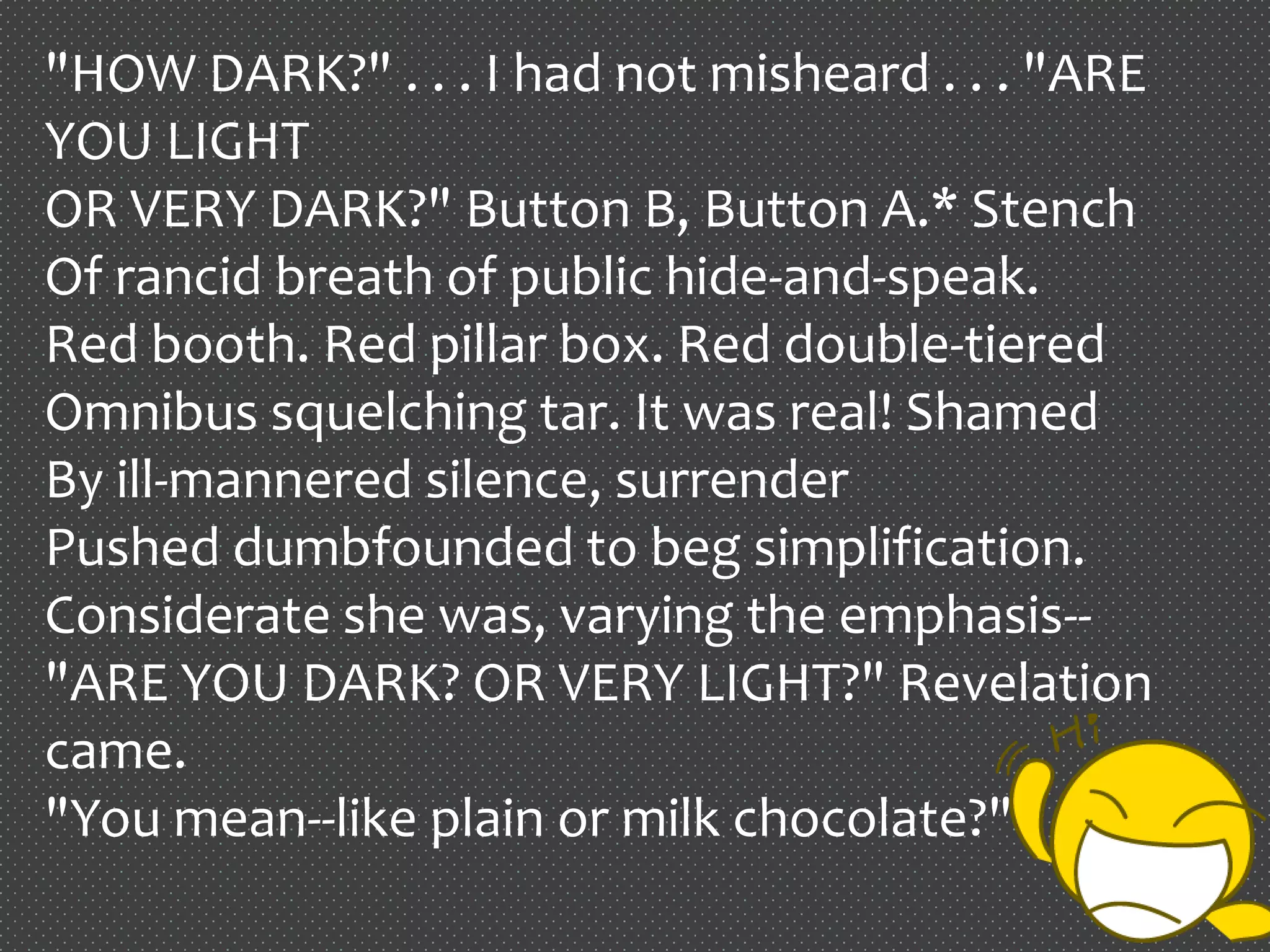 "HOW DARK?" . . . I had not misheard . . . "ARE
YOU LIGHT
OR VERY DARK?" Button B, Button A.* Stench
Of rancid breath of public hide-and-speak.
Red booth. Red pillar box. Red double-tiered
Omnibus squelching tar. It was real! Shamed
By ill-mannered silence, surrender
Pushed dumbfounded to beg simplification.
Considerate she was, varying the emphasis--
"ARE YOU DARK? OR VERY LIGHT?" Revelation
came.
"You mean--like plain or milk chocolate?"
 