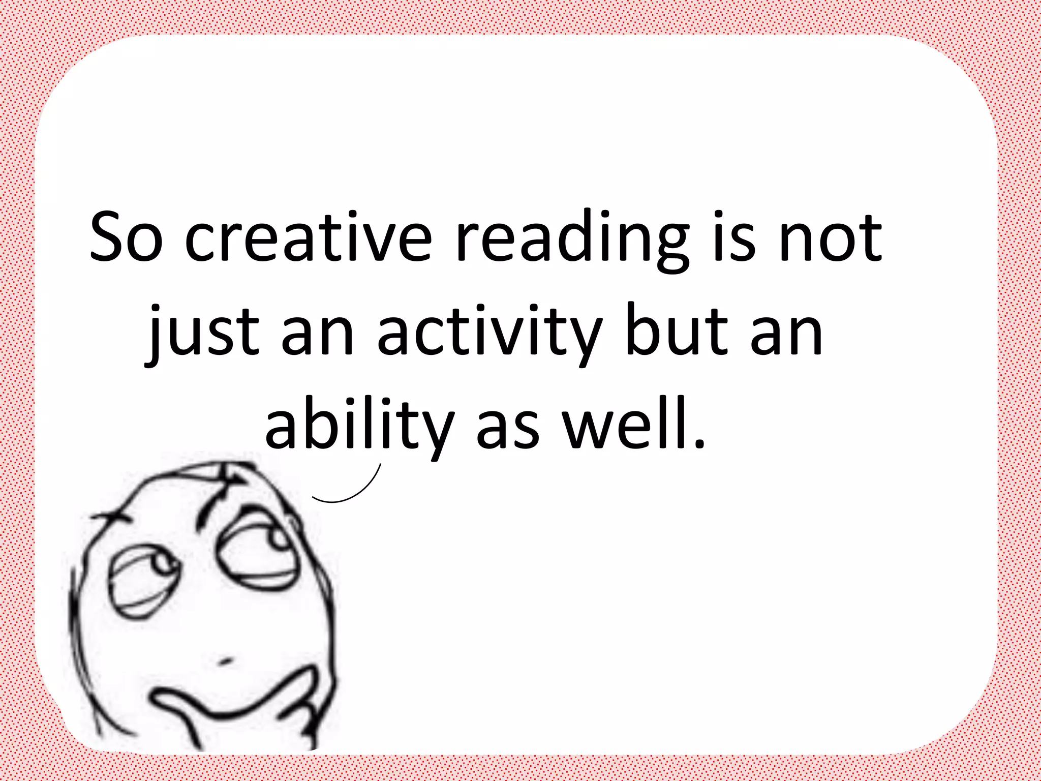 So creative reading is not
  just an activity but an
      ability as well.
 