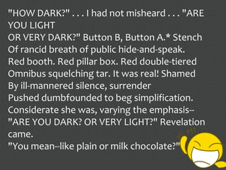"HOW DARK?" . . . I had not misheard . . . "ARE
YOU LIGHT
OR VERY DARK?" Button B, Button A.* Stench
Of rancid breath of public hide-and-speak.
Red booth. Red pillar box. Red double-tiered
Omnibus squelching tar. It was real! Shamed
By ill-mannered silence, surrender
Pushed dumbfounded to beg simplification.
Considerate she was, varying the emphasis--
"ARE YOU DARK? OR VERY LIGHT?" Revelation
came.
"You mean--like plain or milk chocolate?"
 