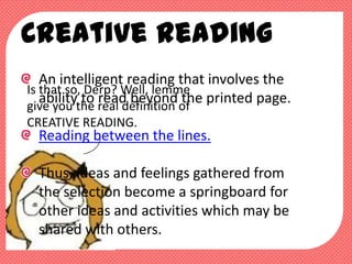 Creative Reading
   An intelligent reading that involves the
Is that so, Derp? Well, lemme
   abilitythe real definition of printed page.
give you
           to read beyond the
CREATIVE READING.
  Reading between the lines.

  Thus, ideas and feelings gathered from
  the selection become a springboard for
  other ideas and activities which may be
  shared with others.
 
