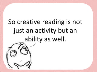 So creative reading is not
  just an activity but an
      ability as well.
 