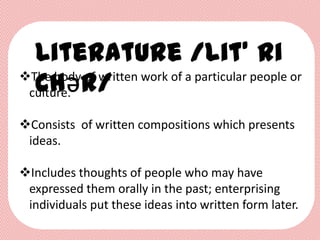 Literature /lit’ ri
  chǝr/
The body of written work of a particular people or
 culture.

Consists of written compositions which presents
 ideas.

Includes thoughts of people who may have
 expressed them orally in the past; enterprising
 individuals put these ideas into written form later.
 