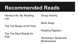 Recommended Reads
Handout #2: My Reading
List
Top Ten Books of All Time
Top Ten Must Reads for
Kids
Group Activity:
Book Swap
Reading Rigodon
Worksheet: Bookmark
Bookreviews
 