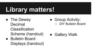 Library matters!
● The Dewey
Decimal
Classification
Scheme (handout)
● Bulletin Board
Displays (handout)
● Group Activity:
○ DIY Bulletin Board
● Gallery Walk
 