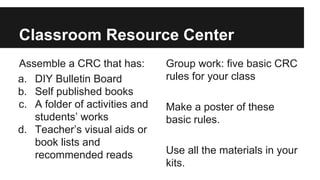 Classroom Resource Center
Assemble a CRC that has:
a. DIY Bulletin Board
b. Self published books
c. A folder of activities and
students’ works
d. Teacher’s visual aids or
book lists and
recommended reads
Group work: five basic CRC
rules for your class
Make a poster of these
basic rules.
Use all the materials in your
kits.
 