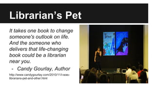 Librarian’s Pet
It takes one book to change
someone's outlook on life.
And the someone who
delivers that life-changing
book could be a librarian
near you.
- Candy Gourlay, Author
http://www.candygourlay.com/2010/11/i-was-
librarians-pet-and-other.html
 