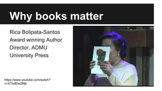 Why books matter
Rica Bolipata-Santos
Award winning Author
Director, ADMU
University Press
https://www.youtube.com/watch?
v=XTIx80w2Mjk
 