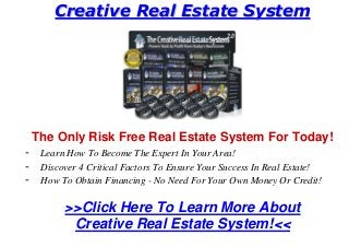 CCrreeaattiivvee RReeaall EEssttaattee SSyysstteemm
The Only Risk Free Real Estate System For Today!
- Learn How To Become The Expert In Your Area!
- Discover 4 Critical Factors To Ensure Your Success In Real Estate!
- How To Obtain Financing - No Need For Your Own Money Or Credit!
>>Click Here To Learn More About
Creative Real Estate System!<<
 