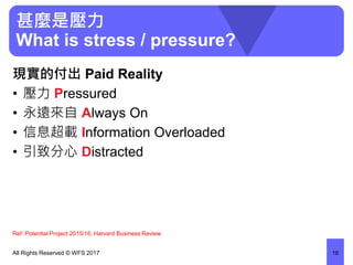 甚麼是壓力
What is stress / pressure?
現實的付出 Paid Reality
• 壓力 Pressured
• 永遠來自 Always On
• 信息超載 Information Overloaded
• 引致分心 Distracted
All Rights Reserved © WFS 2017 16
Ref: Potential Project 2015/16, Harvard Business Review
 