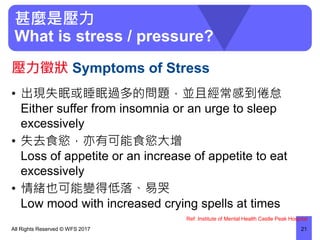 甚麼是壓力
What is stress / pressure?
• 出現失眠或睡眠過多的問題，並且經常感到倦怠
Either suffer from insomnia or an urge to sleep
excessively
• 失去食慾，亦有可能食慾大增
Loss of appetite or an increase of appetite to eat
excessively
• 情緒也可能變得低落、易哭
Low mood with increased crying spells at times
All Rights Reserved © WFS 2017 21
壓力徵狀 Symptoms of Stress
Ref: Institute of Mental Health Castle Peak Hospital
 