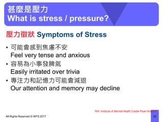 甚麼是壓力
What is stress / pressure?
• 可能會感到焦慮不安
Feel very tense and anxious
• 容易為小事發脾氣
Easily irritated over trivia
• 專注力和記憶力可能會減退
Our attention and memory may decline
All Rights Reserved © WFS 2017 22
壓力徵狀 Symptoms of Stress
Ref: Institute of Mental Health Castle Peak Hospital
 