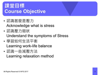 課堂目標
Course Objective
• 認識甚麼是壓力
Acknowledge what is stress
• 認識壓力徵狀
Understand the symptoms of Stress
• 學習如何生活平衡
Learning work-life balance
• 認識一些減壓方法
Learning relaxation method
All Rights Reserved © WFS 2017 3
 