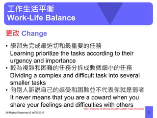 工作生活平衡
Work-Life Balance
• 學習先完成最迫切和最重要的任務
Learning prioritize the tasks according to their
urgency and importance
• 較為複雜和困難的任務分拆成數個細小的任務
Dividing a complex and difficult task into several
smaller tasks
• 向別人訴說自己的感受和困難並不代表你就是弱者
It never means that you are a coward when you
share your feelings and difficulties with others
All Rights Reserved © WFS 2017 37
更改 Change
Ref: Institute of Mental Health Castle Peak Hospital
 