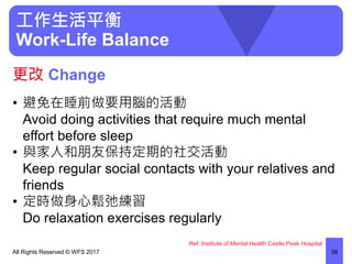 工作生活平衡
Work-Life Balance
• 避免在睡前做要用腦的活動
Avoid doing activities that require much mental
effort before sleep
• 與家人和朋友保持定期的社交活動
Keep regular social contacts with your relatives and
friends
• 定時做身心鬆弛練習
Do relaxation exercises regularly
All Rights Reserved © WFS 2017 38
更改 Change
Ref: Institute of Mental Health Castle Peak Hospital
 