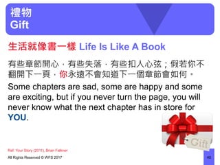 禮物
Gift
有些章節開心，有些失落，有些扣人心弦；假若你不
翻開下一頁，你永遠不會知道下一個章節會如何。
Some chapters are sad, some are happy and some
are exciting, but if you never turn the page, you will
never know what the next chapter has in store for
YOU.
All Rights Reserved © WFS 2017 40
生活就像書一樣 Life Is Like A Book
Ref: Your Story (2011), Brian Falkner
 