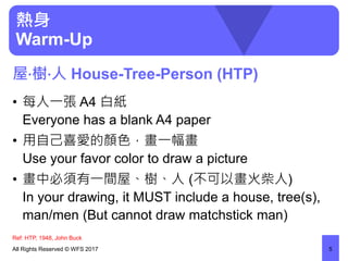 熱身
Warm-Up
• 每人一張 A4 白紙
Everyone has a blank A4 paper
• 用自己喜愛的顏色，畫一幅畫
Use your favor color to draw a picture
• 畫中必須有一間屋、樹、人 (不可以畫火柴人)
In your drawing, it MUST include a house, tree(s),
man/men (But cannot draw matchstick man)
All Rights Reserved © WFS 2017 5
屋‧樹‧人 House-Tree-Person (HTP)
Ref: HTP, 1948, John Buck
 