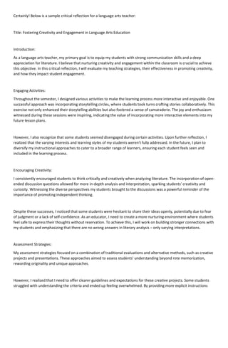 Certainly! Below is a sample critical reflection for a language arts teacher:
Title: Fostering Creativity and Engagement in Language Arts Education
Introduction:
As a language arts teacher, my primary goal is to equip my students with strong communication skills and a deep
appreciation for literature. I believe that nurturing creativity and engagement within the classroom is crucial to achieve
this objective. In this critical reflection, I will evaluate my teaching strategies, their effectiveness in promoting creativity,
and how they impact student engagement.
Engaging Activities:
Throughout the semester, I designed various activities to make the learning process more interactive and enjoyable. One
successful approach was incorporating storytelling circles, where students took turns crafting stories collaboratively. This
exercise not only enhanced their storytelling abilities but also fostered a sense of camaraderie. The joy and enthusiasm
witnessed during these sessions were inspiring, indicating the value of incorporating more interactive elements into my
future lesson plans.
However, I also recognize that some students seemed disengaged during certain activities. Upon further reflection, I
realized that the varying interests and learning styles of my students weren't fully addressed. In the future, I plan to
diversify my instructional approaches to cater to a broader range of learners, ensuring each student feels seen and
included in the learning process.
Encouraging Creativity:
I consistently encouraged students to think critically and creatively when analyzing literature. The incorporation of open-
ended discussion questions allowed for more in-depth analysis and interpretation, sparking students' creativity and
curiosity. Witnessing the diverse perspectives my students brought to the discussions was a powerful reminder of the
importance of promoting independent thinking.
Despite these successes, I noticed that some students were hesitant to share their ideas openly, potentially due to fear
of judgment or a lack of self-confidence. As an educator, I need to create a more nurturing environment where students
feel safe to express their thoughts without reservation. To achieve this, I will work on building stronger connections with
my students and emphasizing that there are no wrong answers in literary analysis – only varying interpretations.
Assessment Strategies:
My assessment strategies focused on a combination of traditional evaluations and alternative methods, such as creative
projects and presentations. These approaches aimed to assess students' understanding beyond rote memorization,
rewarding originality and unique approaches.
However, I realized that I need to offer clearer guidelines and expectations for these creative projects. Some students
struggled with understanding the criteria and ended up feeling overwhelmed. By providing more explicit instructions
 