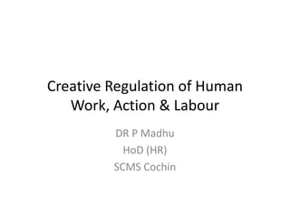 Creative Regulation of Human
Work, Action & LabourWork, Action & Labour
DR P Madhu
HoD (HR)
SCMS Cochin
 