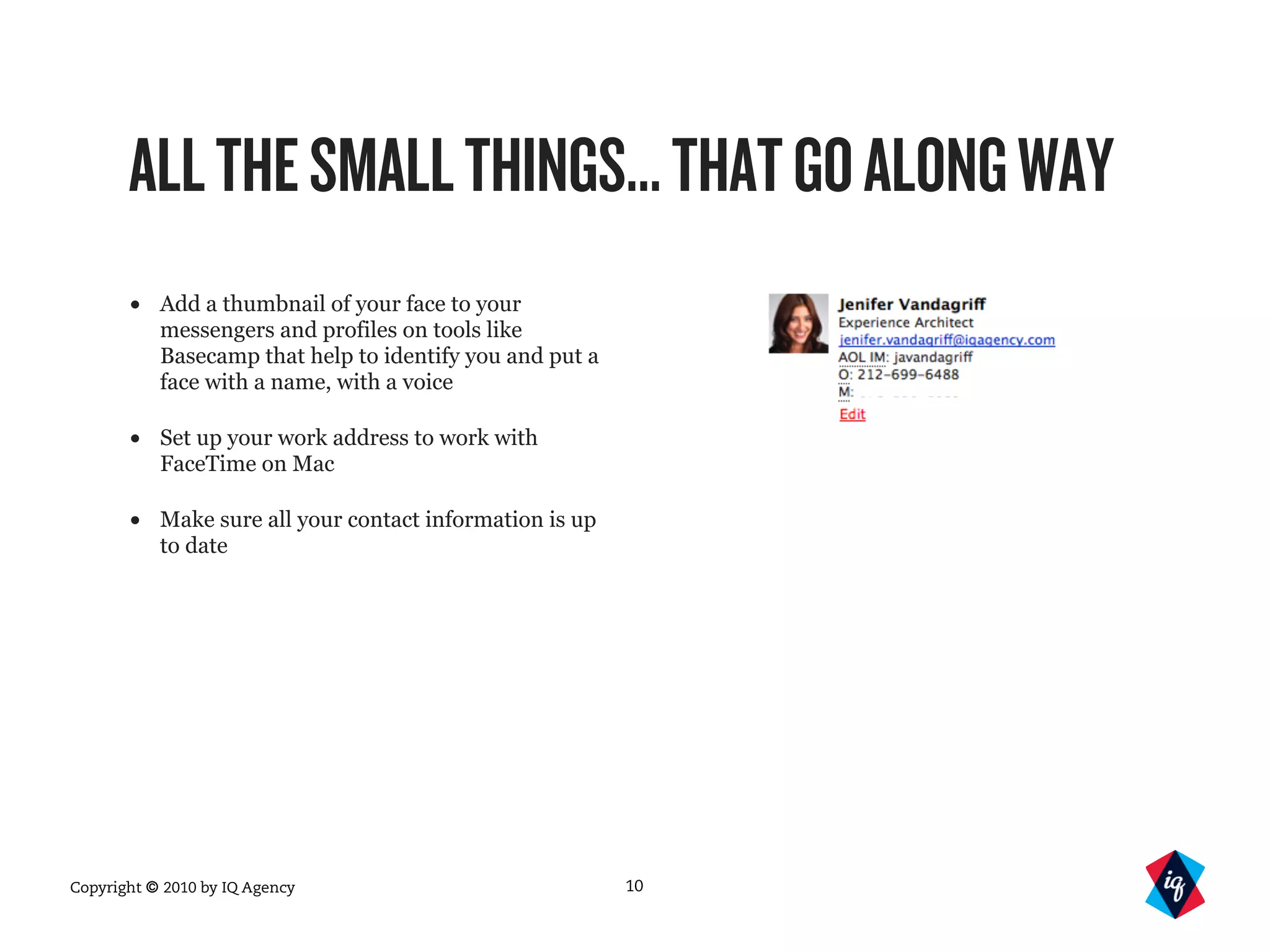 Copyright © 2010 by IQ Agency
ALLTHESMALLTHINGS...THATGOALONGWAY
• Add a thumbnail of your face to your
messengers and profiles on tools like
Basecamp that help to identify you and put a
face with a name, with a voice
• Set up your work address to work with
FaceTime on Mac
• Make sure all your contact information is up
to date
10
 