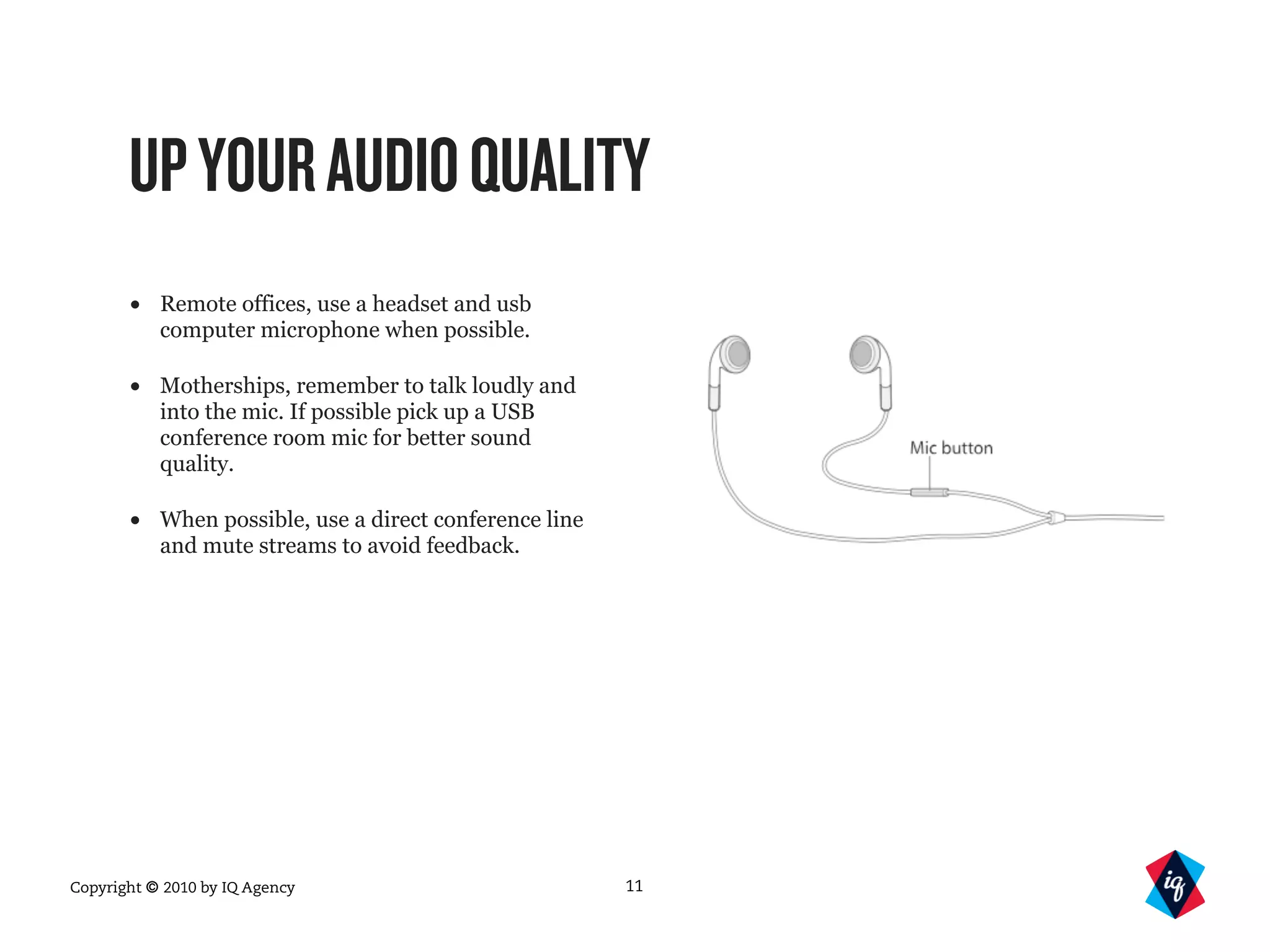 Copyright © 2010 by IQ Agency
UPYOURAUDIOQUALITY
• Remote offices, use a headset and usb
computer microphone when possible.
• Motherships, remember to talk loudly and
into the mic. If possible pick up a USB
conference room mic for better sound
quality.
• When possible, use a direct conference line
and mute streams to avoid feedback.
11
 