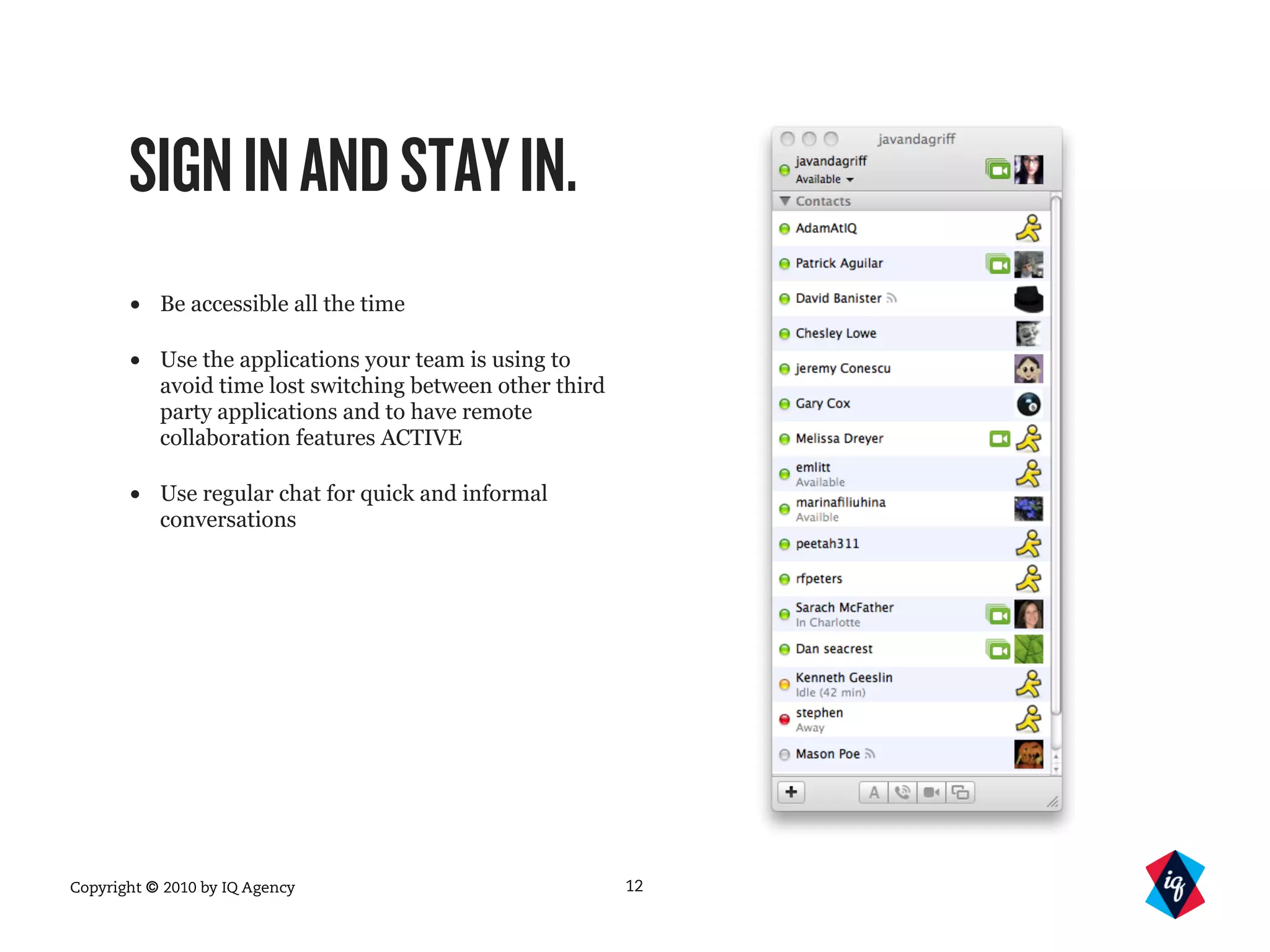 Copyright © 2010 by IQ Agency
SIGNINANDSTAYIN.
• Be accessible all the time
• Use the applications your team is using to
avoid time lost switching between other third
party applications and to have remote
collaboration features ACTIVE
• Use regular chat for quick and informal
conversations
12
 