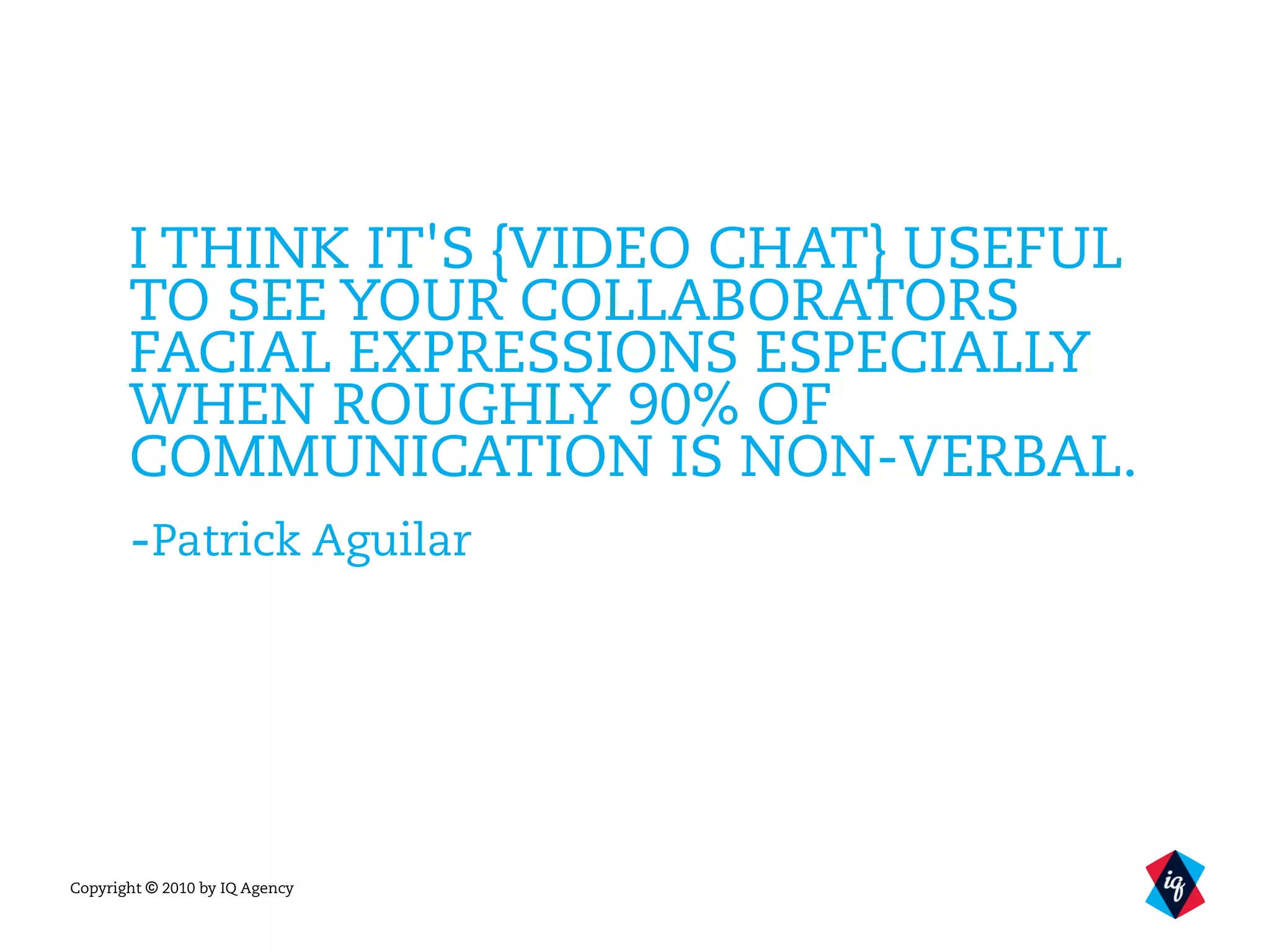Copyright © 2010 by IQ Agency
I THINK IT'S {VIDEO CHAT} USEFUL
TO SEE YOUR COLLABORATORS
FACIAL EXPRESSIONS ESPECIALLY
WHEN ROUGHLY 90% OF
COMMUNICATION IS NON-VERBAL.
-Patrick Aguilar
 