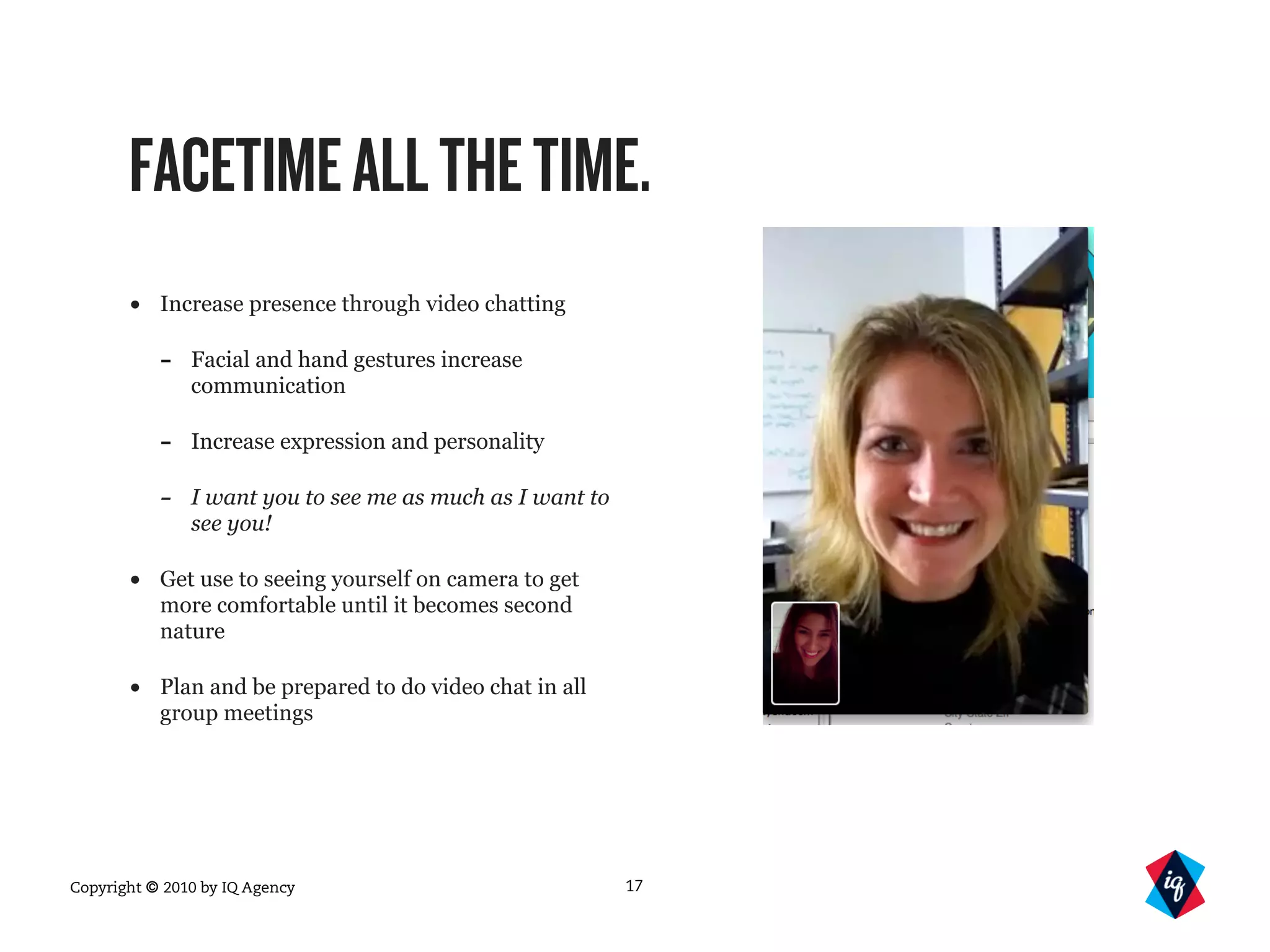 Copyright © 2010 by IQ Agency
FACETIMEALLTHETIME.
• Increase presence through video chatting
- Facial and hand gestures increase
communication
- Increase expression and personality
- I want you to see me as much as I want to
see you!
• Get use to seeing yourself on camera to get
more comfortable until it becomes second
nature
• Plan and be prepared to do video chat in all
group meetings
17
 