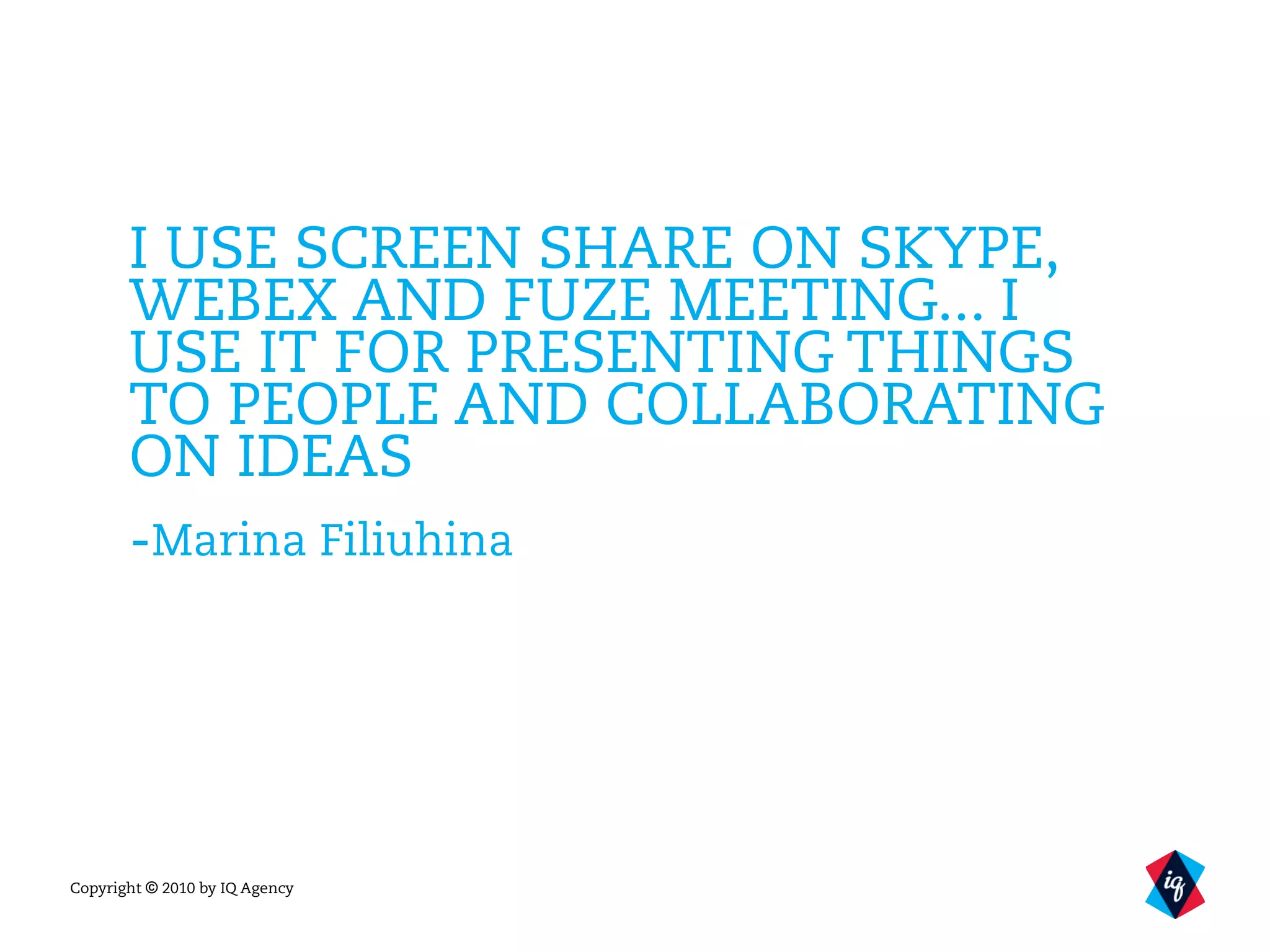 Copyright © 2010 by IQ Agency
I USE SCREEN SHARE ON SKYPE,
WEBEX AND FUZE MEETING... I
USE IT FOR PRESENTING THINGS
TO PEOPLE AND COLLABORATING
ON IDEAS
-Marina Filiuhina
 