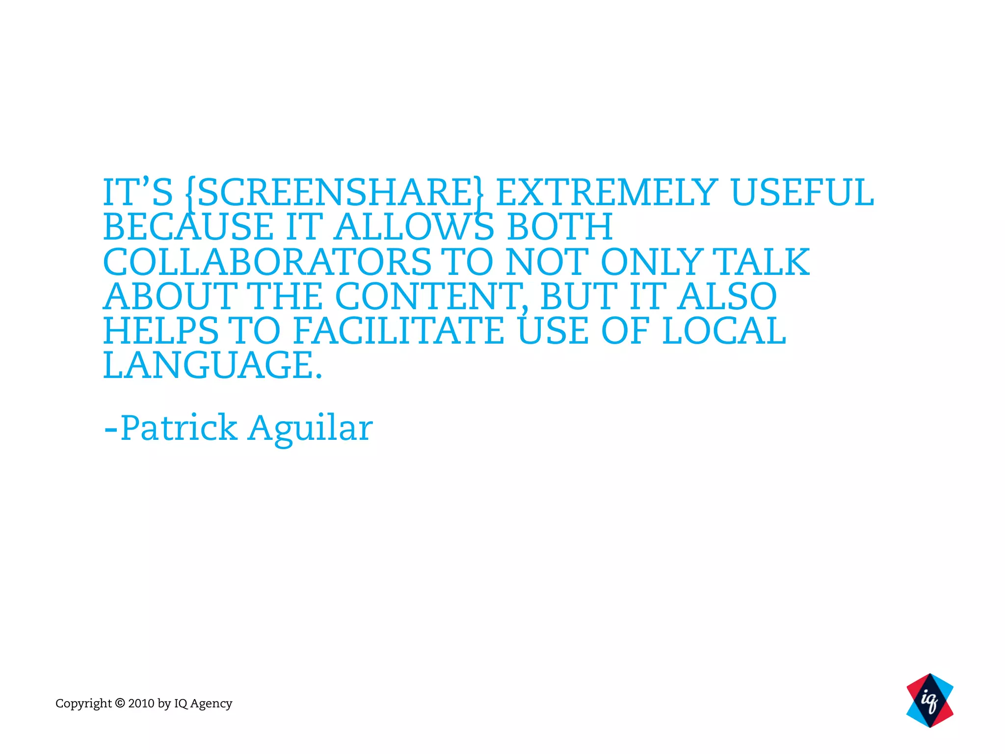 Copyright © 2010 by IQ Agency
IT’S {SCREENSHARE} EXTREMELY USEFUL
BECAUSE IT ALLOWS BOTH
COLLABORATORS TO NOT ONLY TALK
ABOUT THE CONTENT, BUT IT ALSO
HELPS TO FACILITATE USE OF LOCAL
LANGUAGE.
-Patrick Aguilar
 