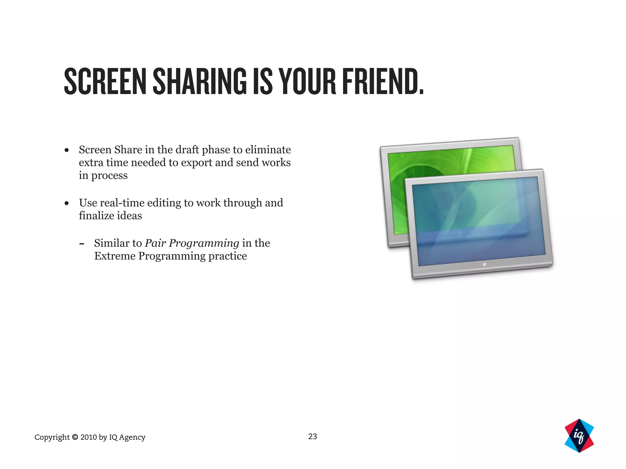 Copyright © 2010 by IQ Agency
SCREENSHARINGISYOURFRIEND.
• Screen Share in the draft phase to eliminate
extra time needed to export and send works
in process
• Use real-time editing to work through and
finalize ideas
- Similar to Pair Programming in the
Extreme Programming practice
23
 