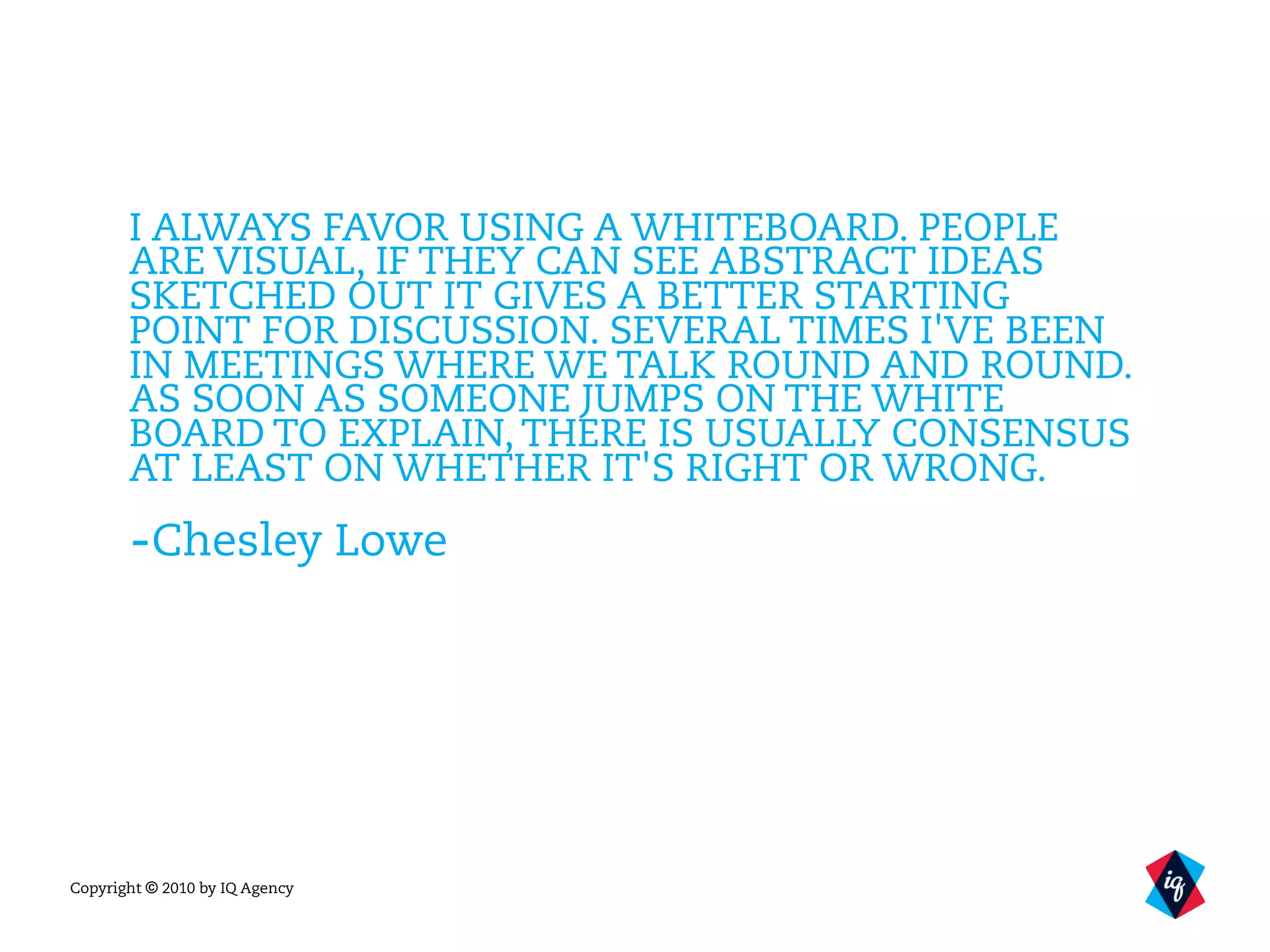 Copyright © 2010 by IQ Agency
I ALWAYS FAVOR USING A WHITEBOARD. PEOPLE
ARE VISUAL, IF THEY CAN SEE ABSTRACT IDEAS
SKETCHED OUT IT GIVES A BETTER STARTING
POINT FOR DISCUSSION. SEVERAL TIMES I'VE BEEN
IN MEETINGS WHERE WE TALK ROUND AND ROUND.
AS SOON AS SOMEONE JUMPS ON THE WHITE
BOARD TO EXPLAIN, THERE IS USUALLY CONSENSUS
AT LEAST ON WHETHER IT'S RIGHT OR WRONG.
-Chesley Lowe
 