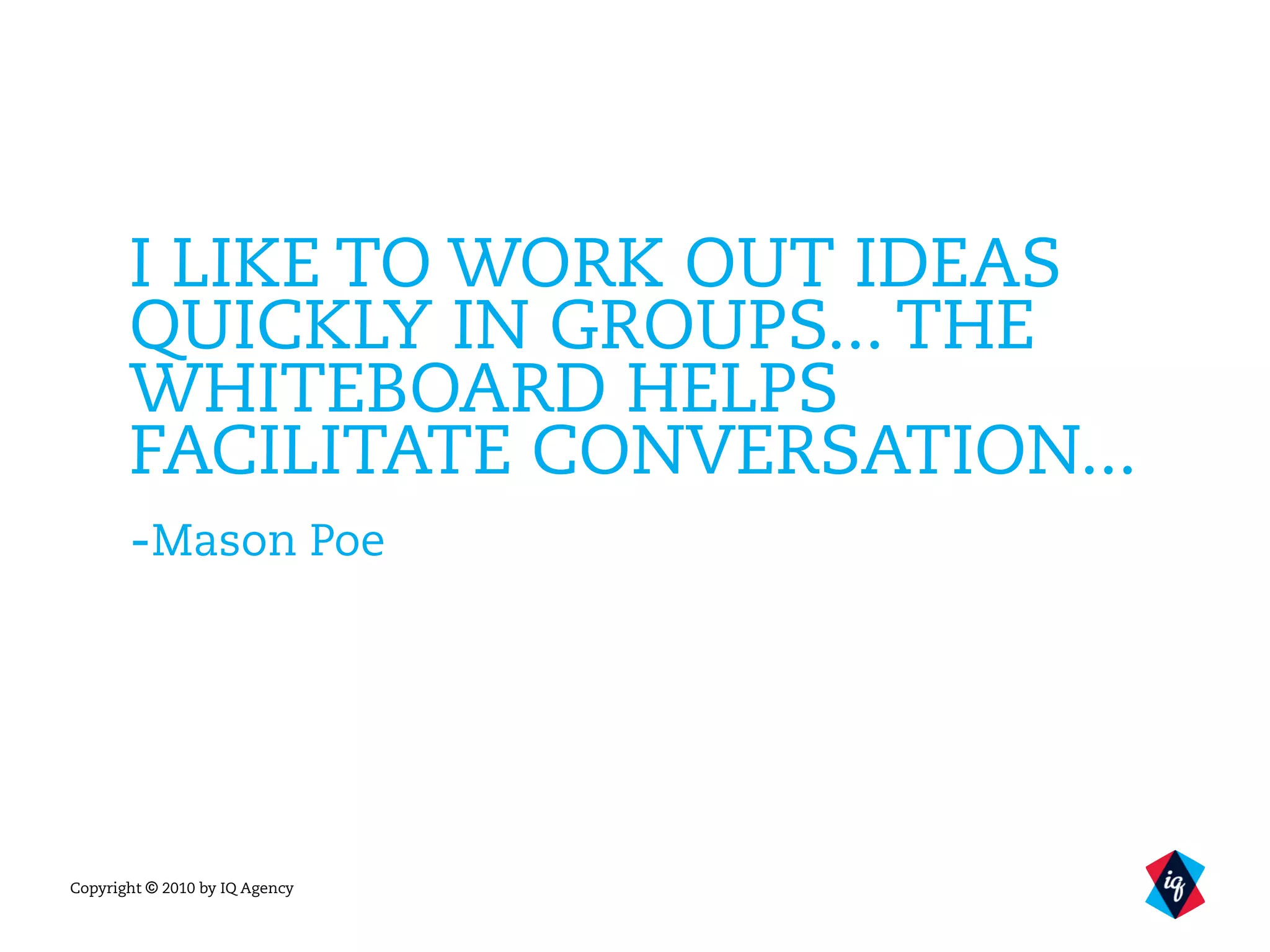 Copyright © 2010 by IQ Agency
I LIKE TO WORK OUT IDEAS
QUICKLY IN GROUPS... THE
WHITEBOARD HELPS
FACILITATE CONVERSATION...
-Mason Poe
 