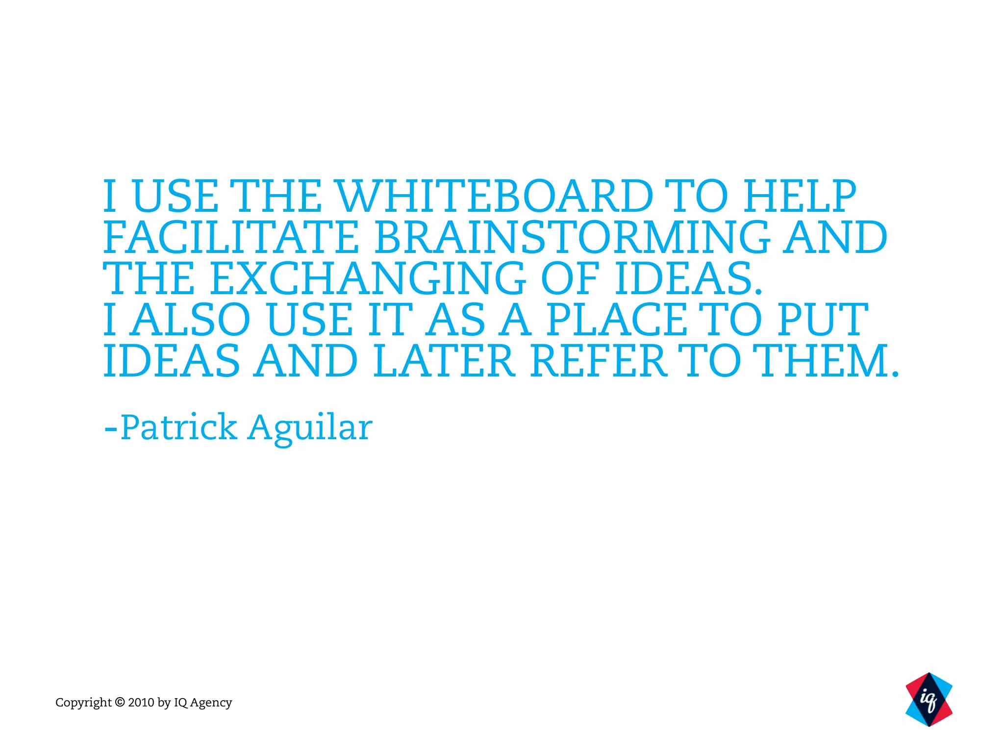 Copyright © 2010 by IQ Agency
I USE THE WHITEBOARD TO HELP
FACILITATE BRAINSTORMING AND
THE EXCHANGING OF IDEAS.
I ALSO USE IT AS A PLACE TO PUT
IDEAS AND LATER REFER TO THEM.
-Patrick Aguilar
 