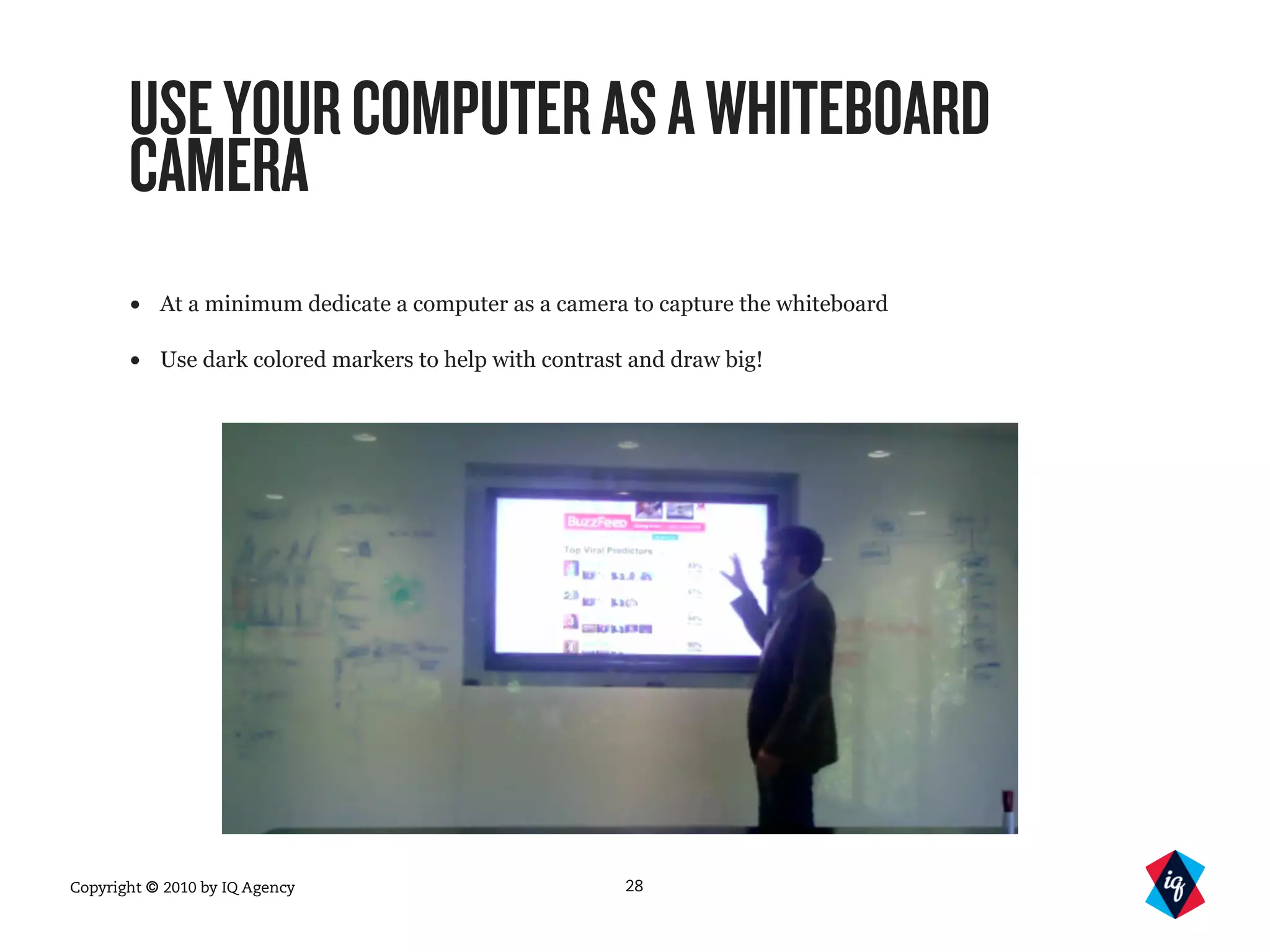 Copyright © 2010 by IQ Agency
USEYOURCOMPUTERASAWHITEBOARD
CAMERA
• At a minimum dedicate a computer as a camera to capture the whiteboard
• Use dark colored markers to help with contrast and draw big!
28
 