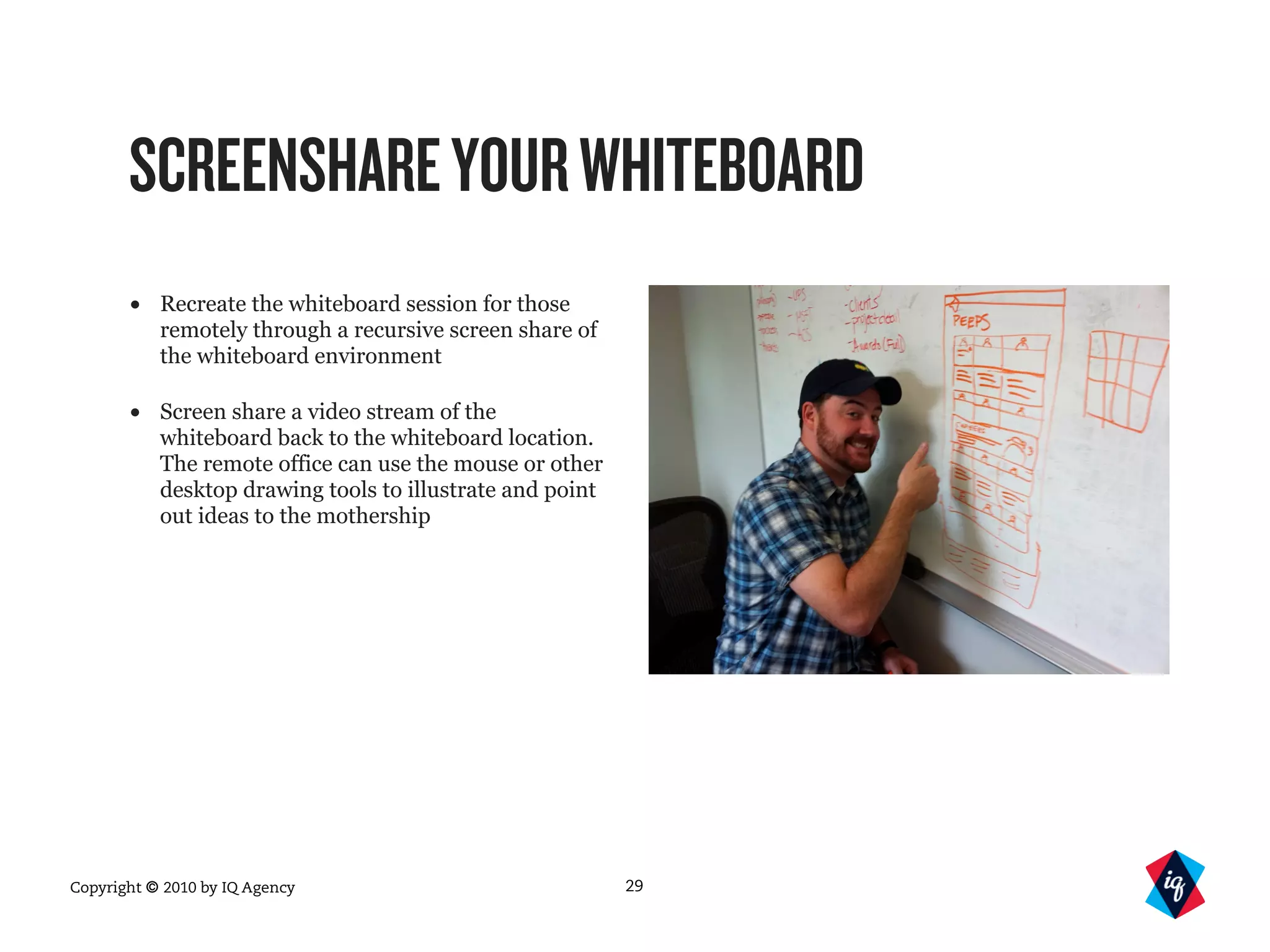 Copyright © 2010 by IQ Agency
SCREENSHAREYOURWHITEBOARD
• Recreate the whiteboard session for those
remotely through a recursive screen share of
the whiteboard environment
• Screen share a video stream of the
whiteboard back to the whiteboard location.
The remote office can use the mouse or other
desktop drawing tools to illustrate and point
out ideas to the mothership
29
 