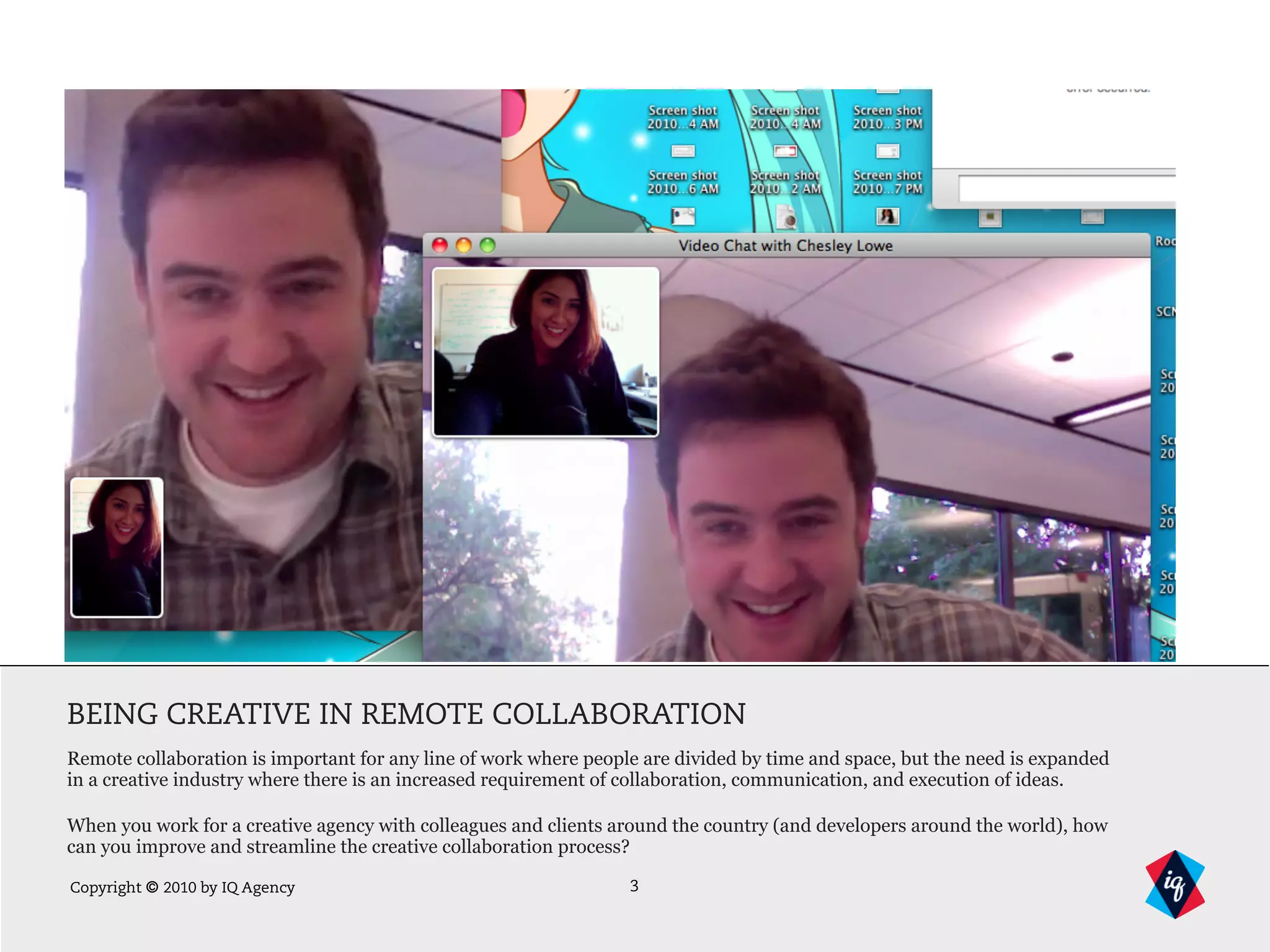 Copyright © 2010 by IQ Agency
BEING CREATIVE IN REMOTE COLLABORATION
Remote collaboration is important for any line of work where people are divided by time and space, but the need is expanded
in a creative industry where there is an increased requirement of collaboration, communication, and execution of ideas.
When you work for a creative agency with colleagues and clients around the country (and developers around the world), how
can you improve and streamline the creative collaboration process?
3
 
