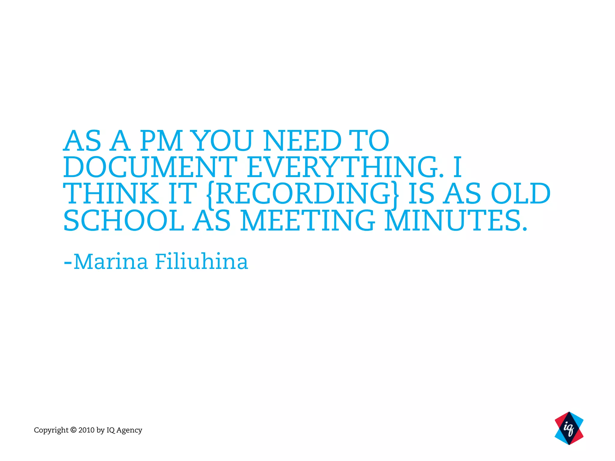 Copyright © 2010 by IQ Agency
AS A PM YOU NEED TO
DOCUMENT EVERYTHING. I
THINK IT {RECORDING} IS AS OLD
SCHOOL AS MEETING MINUTES.
-Marina Filiuhina
 