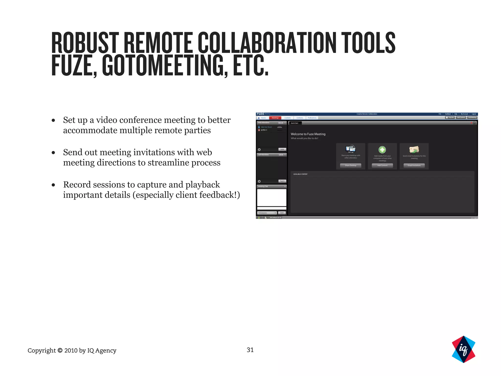Copyright © 2010 by IQ Agency
ROBUSTREMOTECOLLABORATIONTOOLS
FUZE,GOTOMEETING,ETC.
• Set up a video conference meeting to better
accommodate multiple remote parties
• Send out meeting invitations with web
meeting directions to streamline process
• Record sessions to capture and playback
important details (especially client feedback!)
31
 