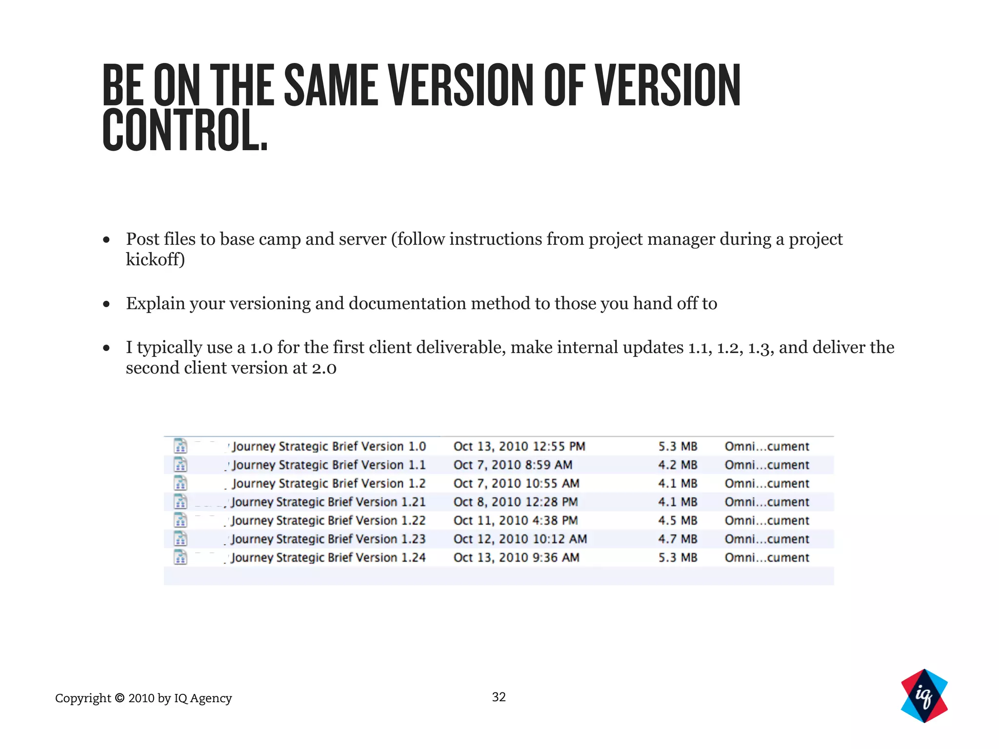 Copyright © 2010 by IQ Agency
BEONTHESAMEVERSIONOFVERSION
CONTROL.
• Post files to base camp and server (follow instructions from project manager during a project
kickoff)
• Explain your versioning and documentation method to those you hand off to
• I typically use a 1.0 for the first client deliverable, make internal updates 1.1, 1.2, 1.3, and deliver the
second client version at 2.0
32
 