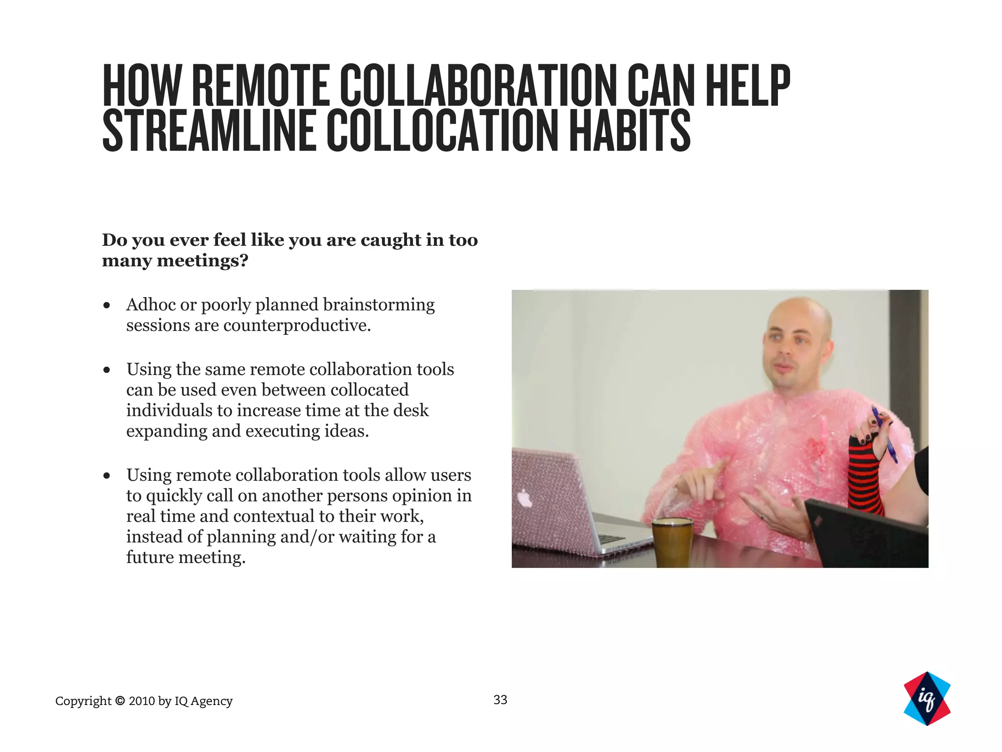 Copyright © 2010 by IQ Agency
HOWREMOTECOLLABORATIONCANHELP
STREAMLINECOLLOCATIONHABITS
Do you ever feel like you are caught in too
many meetings?
• Adhoc or poorly planned brainstorming
sessions are counterproductive.
• Using the same remote collaboration tools
can be used even between collocated
individuals to increase time at the desk
expanding and executing ideas.
• Using remote collaboration tools allow users
to quickly call on another persons opinion in
real time and contextual to their work,
instead of planning and/or waiting for a
future meeting.
33
 